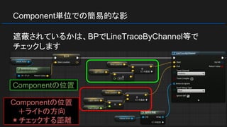 Component単位での簡易的な影
遮蔽されているかは、BPでLineTraceByChannel等で
チェックします
Componentの位置
Componentの位置
＋ライトの方向
＊チェックする距離
 