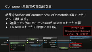 Component単位での簡易的な影
結果をSetScalarParameterValueOnMaterials等でマテリ
アルに渡します。
● 遮蔽チェックのReturnValueがTrue＝当たった＝影
● False＝当たったのは無い＝日向 マテリアルの
「ComponentShadow」
パラメーターに設定
 