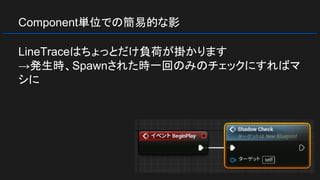 Component単位での簡易的な影
LineTraceはちょっとだけ負荷が掛かります
→発生時、Spawnされた時一回のみのチェックにすればマ
シに
 