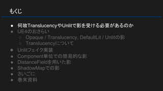 もくじ
● 何故TranslucencyやUnlitで影を受ける必要があるのか
● UE4のおさらい
○ Opaque / Translucency, DefaultLit / Unlitの影
○ Translucencyについて
● Unlitフェイク実装
● Component単位での簡易的な影
● DistanceFieldを用いた影
● ShadowMapでの影
● さいごに
● 巻末資料
 
