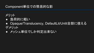 Component単位での簡易的な影
メリット
● 負荷的に軽い
● Opaque/Translucency, DefaultLit/Unlit全部に使える
デメリット
● メッシュ単位でしか判定出来ない
 