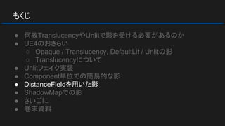 もくじ
● 何故TranslucencyやUnlitで影を受ける必要があるのか
● UE4のおさらい
○ Opaque / Translucency, DefaultLit / Unlitの影
○ Translucencyについて
● Unlitフェイク実装
● Component単位での簡易的な影
● DistanceFieldを用いた影
● ShadowMapでの影
● さいごに
● 巻末資料
 