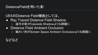 DistanceFieldを用いた影
UE4のDistance Field機能としては、
● Ray Traced Distance Field Shadow
○ 遠方の影がCascade Shadowよりも綺麗に
● Distance FIeld Ambient Occlusion
○ 細かい所がScreen Space Ambient Occlusionよりも綺麗に
などなど
 