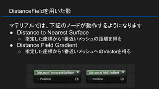 DistanceFieldを用いた影
マテリアルでは、下記のノードが動作するようになります
● Distance to Nearest Surface
○ 指定した座標から1番近いメッシュの距離を得る
● Distance Field Gradient
○ 指定した座標から1番近いメッシュへのVectorを得る
 