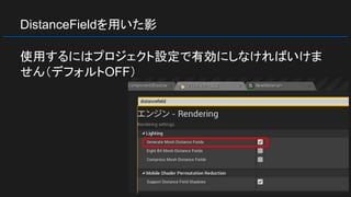 DistanceFieldを用いた影
使用するにはプロジェクト設定で有効にしなければいけま
せん（デフォルトOFF）
 