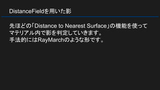 DistanceFieldを用いた影
先ほどの「Distance to Nearest Surface」の機能を使って
マテリアル内で影を判定していきます。
手法的にはRayMarchのような形です。
 