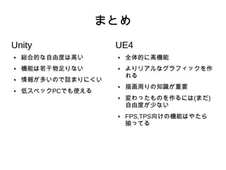 まとめ
Unity
● 総合的な自由度は高い
● 機能は若干物足りない
● 情報が多いので詰まりにくい
● 低スペックPCでも使える
UE4
● 全体的に高機能
● よりリアルなグラフィックを作
れる
● 描画周りの知識が重要
● 変わったものを作るには(まだ)
自由度が少ない
● FPS,TPS向けの機能はやたら
揃ってる
 