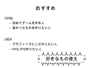 おすすめ
Unity
– 初めてゲームを作る人
– 変わったものを作りたい人
UE4
– グラフィックにこだわりたい人
– FPS,TPS作りたい人
＿人人人人人人人人人＿
＞　好きなもの使え　＜
￣Y^Y^Y^Y^Y^Y^Y^Y￣
 