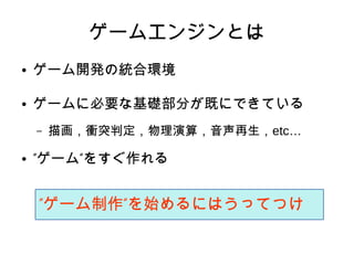 ゲームエンジンとは
● ゲーム開発の統合環境
● ゲームに必要な基礎部分が既にできている
– 描画，衝突判定，物理演算，音声再生，etc…
● ” ”ゲーム をすぐ作れる
” ”ゲーム制作 を始めるにはうってつけ
 