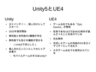 Unity5とUE4
Unity
● 元々インディー，個人向けとして
スタート
● 2010年提供開始
● 無料版と有料版の2種類が存在
● 無料版でも殆どの機能が使える
– （Unity5で改心した）
● 個人向けエンジンとしてのシェア
は最大
– モバイルゲームの半分はUnity?
UE4
● ゲーム会社でもある「Epic
Games」が開発
● 前身であるUE3ではMOD制作が盛
んだったことを受けている
● 完全無料
● 完成したゲームの利益の5%をロイ
ヤリティとして支払う
● 大手ゲーム会社でも採用されてい
る
 