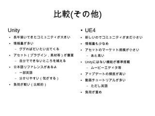 比較(その他)
Unity
● 長年築いてきたコミュニティが大きい
● 情報量が多い
– ググればだいたい出てくる
● アセット（プラグイン，素材等）が豊富
– 自分でできないところを補える
● 日本語リファレンスがあるよ
– 一部英語
– 分かりやすい（気がする）
● 負荷が軽い（比較的）
● UE4
● 新しいのでコミュニティがまだ小さい
● 情報量も少なめ
● アセットのマーケット規模が小さい
– あと高い
● Unityにはない機能が標準搭載
– ムービーエディタ等
● アップデートの頻度が高い
● 動画チュートリアルが多い
– ただし英語
● 負荷が重め
 