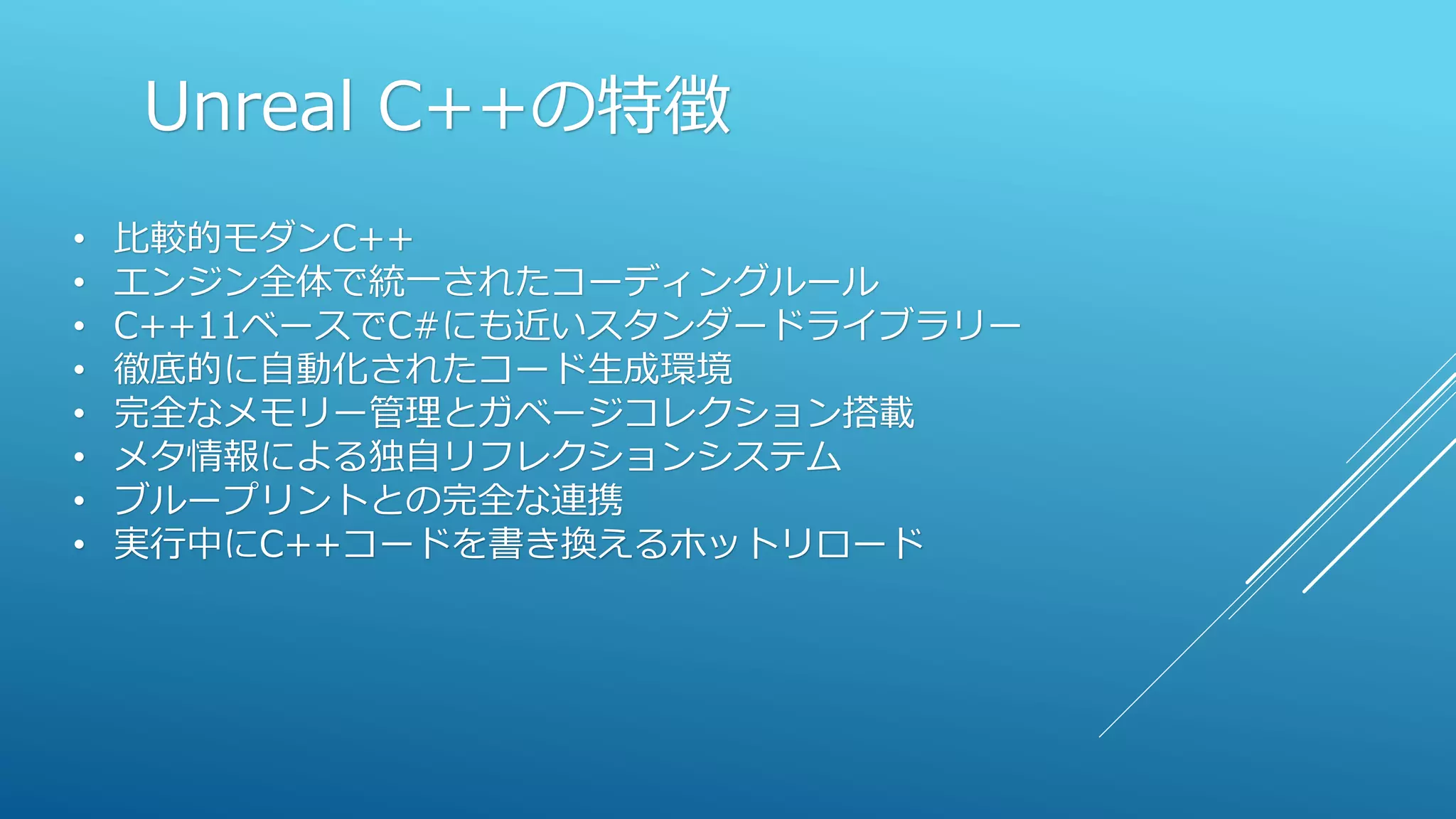 Unreal C++の特徴
• 比較的モダンC++
• エンジン全体で統一されたコーディングルール
• C++11ベースでC#にも近いスタンダードライブラリー
• 徹底的に自動化されたコード生成環境
• 完全なメモリー管理とガベージコレクション搭載
• メタ情報による独自リフレクションシステム
• ブループリントとの完全な連携
• 実行中にC++コードを書き換えるホットリロード
 