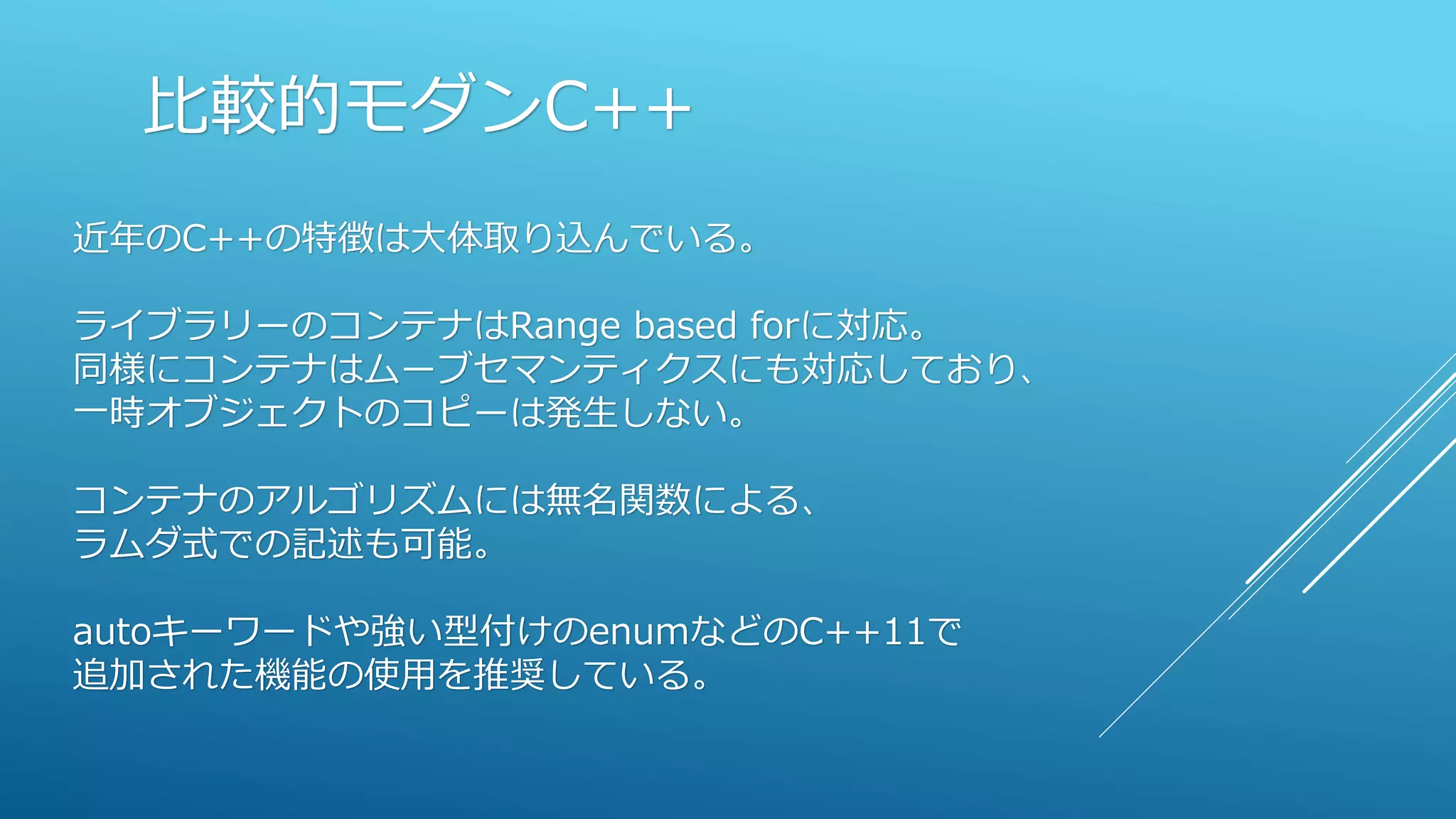 比較的モダンC++
近年のC++の特徴は大体取り込んでいる。
ライブラリーのコンテナはRange based forに対応。
同様にコンテナはムーブセマンティクスにも対応しており、
一時オブジェクトのコピーは発生しない。
コンテナのアルゴリズムには無名関数による、
ラムダ式での記述も可能。
autoキーワードや強い型付けのenumなどのC++11で
追加された機能の使用を推奨している。
 