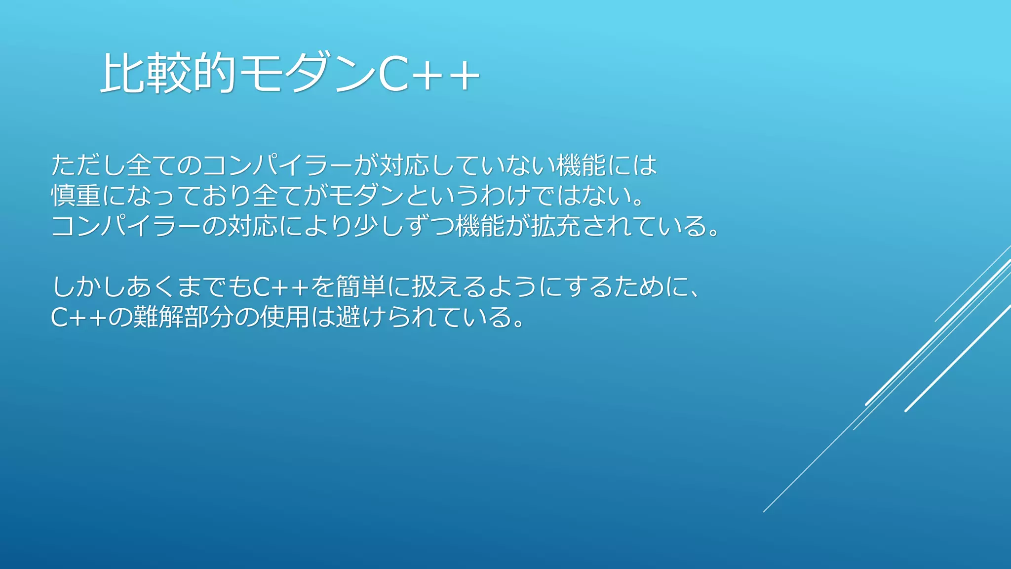 比較的モダンC++
ただし全てのコンパイラーが対応していない機能には
慎重になっており全てがモダンというわけではない。
コンパイラーの対応により少しずつ機能が拡充されている。
しかしあくまでもC++を簡単に扱えるようにするために、
C++の難解部分の使用は避けられている。
 