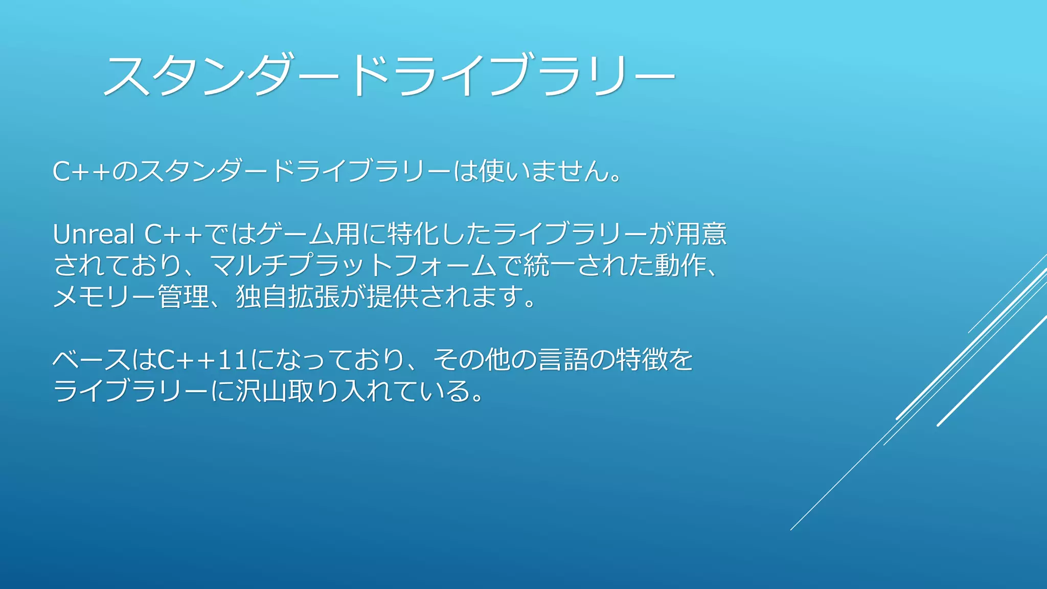 スタンダードライブラリー
C++のスタンダードライブラリーは使いません。
Unreal C++ではゲーム用に特化したライブラリーが用意
されており、マルチプラットフォームで統一された動作、
メモリー管理、独自拡張が提供されます。
ベースはC++11になっており、その他の言語の特徴を
ライブラリーに沢山取り入れている。
 