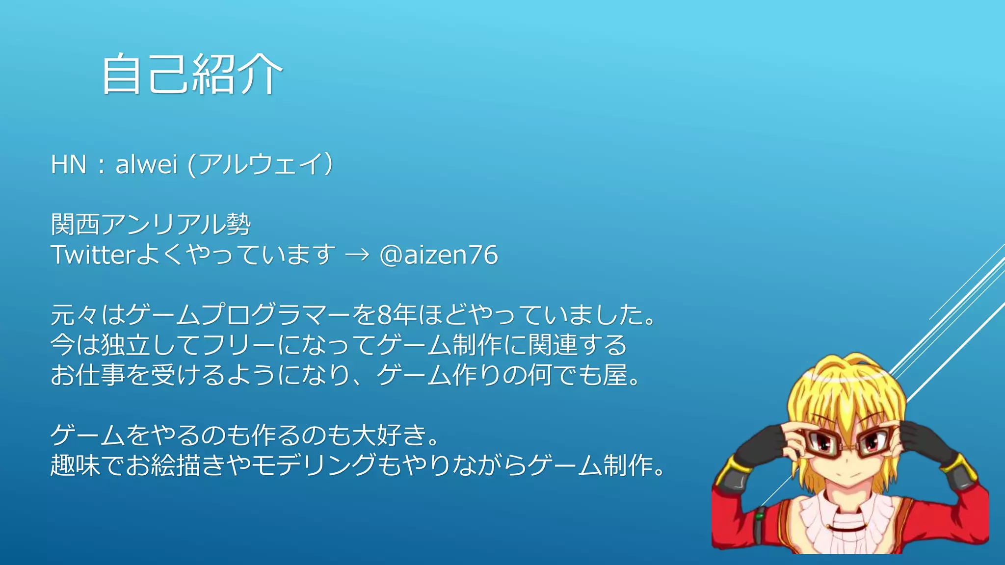 自己紹介
HN : alwei (アルウェイ）
関西アンリアル勢
Twitterよくやっています → @aizen76
元々はゲームプログラマーを8年ほどやっていました。
今は独立してフリーになってゲーム制作に関連する
お仕事を受けるようになり、ゲーム作りの何でも屋。
ゲームをやるのも作るのも大好き。
趣味でお絵描きやモデリングもやりながらゲーム制作。
 