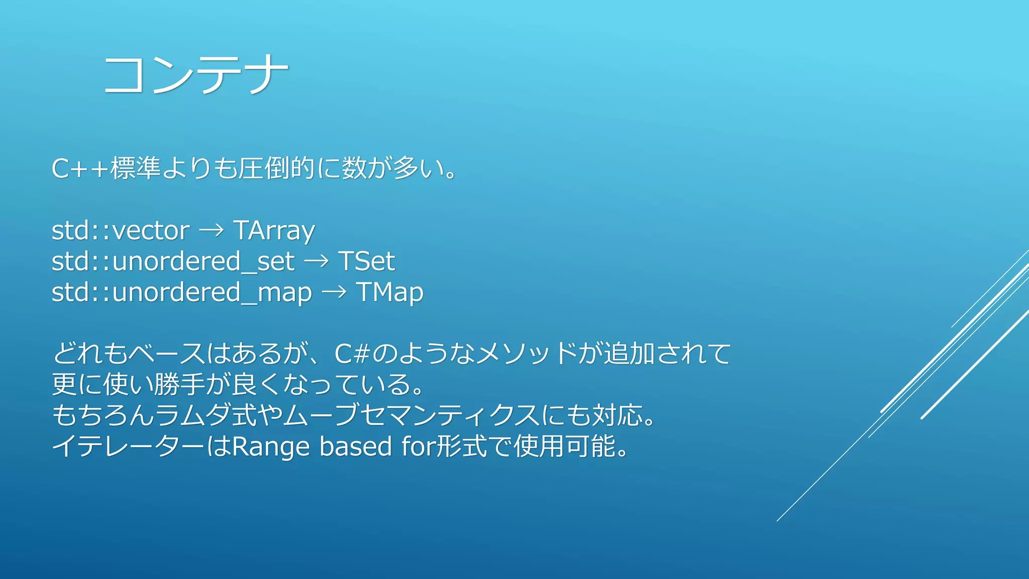 コンテナ
C++標準よりも圧倒的に数が多い。
std::vector → TArray
std::unordered_set → TSet
std::unordered_map → TMap
どれもベースはあるが、C#のようなメソッドが追加されて
更に使い勝手が良くなっている。
もちろんラムダ式やムーブセマンティクスにも対応。
イテレーターはRange based for形式で使用可能。
 