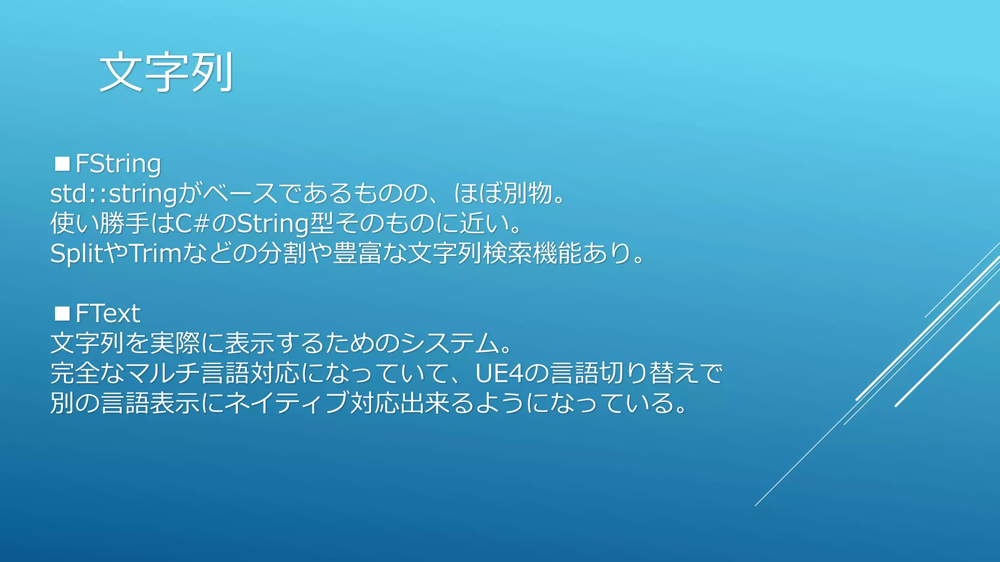 文字列
■FString
std::stringがベースであるものの、ほぼ別物。
使い勝手はC#のString型そのものに近い。
SplitやTrimなどの分割や豊富な文字列検索機能あり。
■FText
文字列を実際に表示するためのシステム。
完全なマルチ言語対応になっていて、UE4の言語切り替えで
別の言語表示にネイティブ対応出来るようになっている。
 