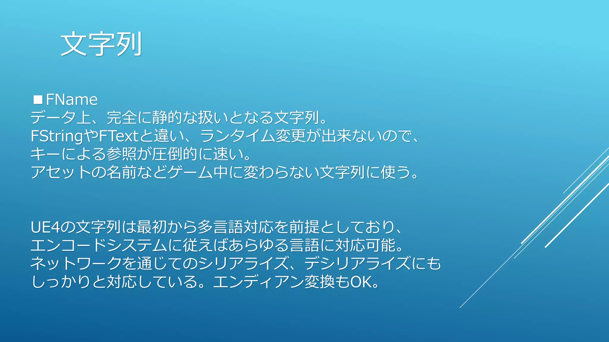 文字列
■FName
データ上、完全に静的な扱いとなる文字列。
FStringやFTextと違い、ランタイム変更が出来ないので、
キーによる参照が圧倒的に速い。
アセットの名前などゲーム中に変わらない文字列に使う。
UE4の文字列は最初から多言語対応を前提としており、
エンコードシステムに従えばあらゆる言語に対応可能。
ネットワークを通じてのシリアライズ、デシリアライズにも
しっかりと対応している。エンディアン変換もOK。
 
