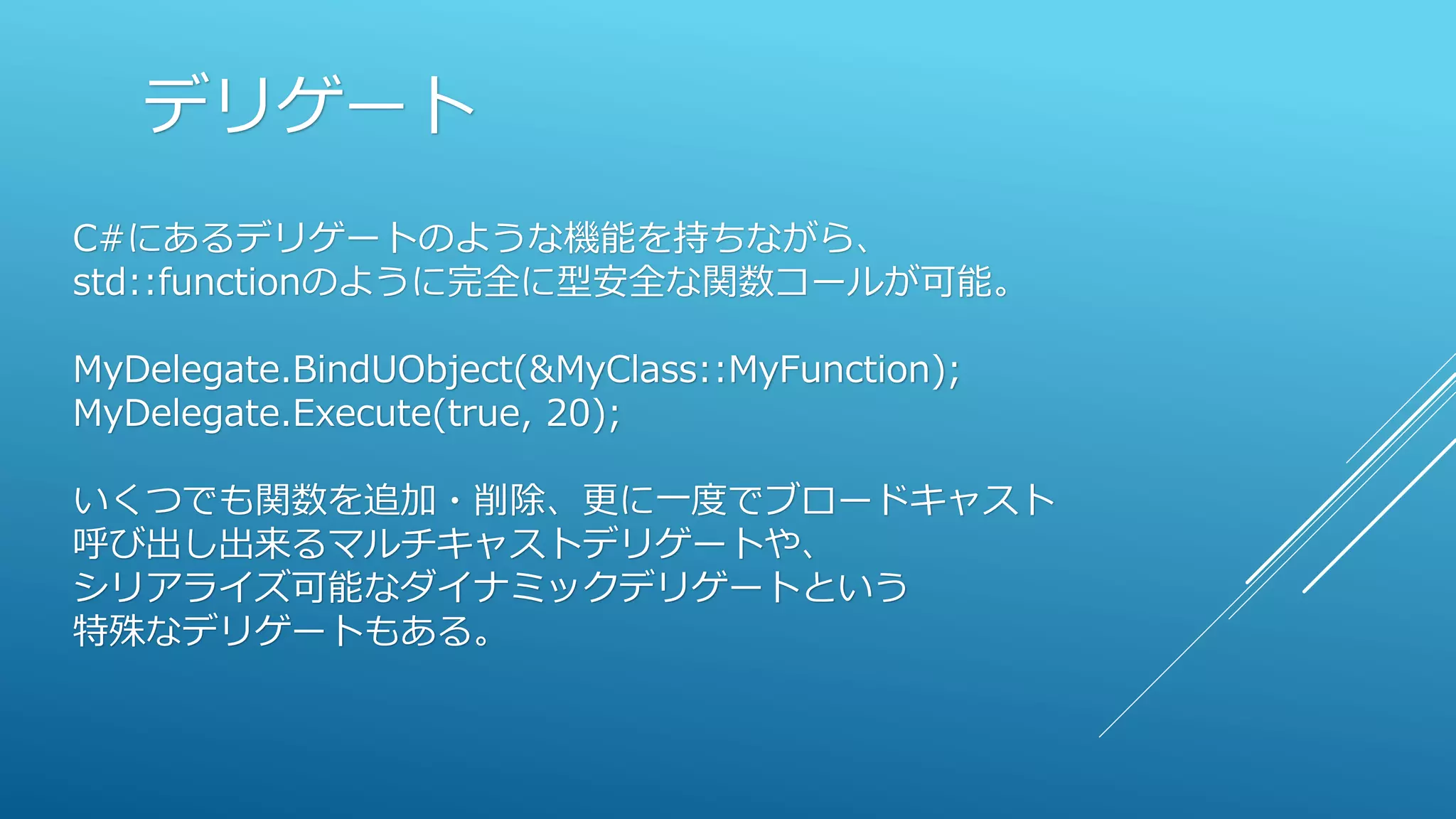 デリゲート
C#にあるデリゲートのような機能を持ちながら、
std::functionのように完全に型安全な関数コールが可能。
MyDelegate.BindUObject(&MyClass::MyFunction);
MyDelegate.Execute(true, 20);
いくつでも関数を追加・削除、更に一度でブロードキャスト
呼び出し出来るマルチキャストデリゲートや、
シリアライズ可能なダイナミックデリゲートという
特殊なデリゲートもある。
 