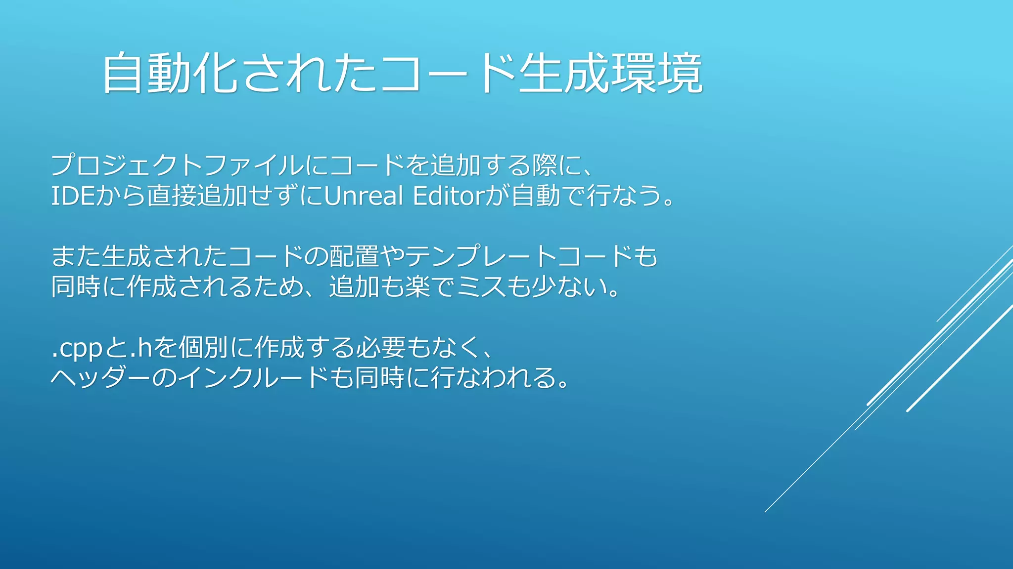 自動化されたコード生成環境
プロジェクトファイルにコードを追加する際に、
IDEから直接追加せずにUnreal Editorが自動で行なう。
また生成されたコードの配置やテンプレートコードも
同時に作成されるため、追加も楽でミスも少ない。
.cppと.hを個別に作成する必要もなく、
ヘッダーのインクルードも同時に行なわれる。
 