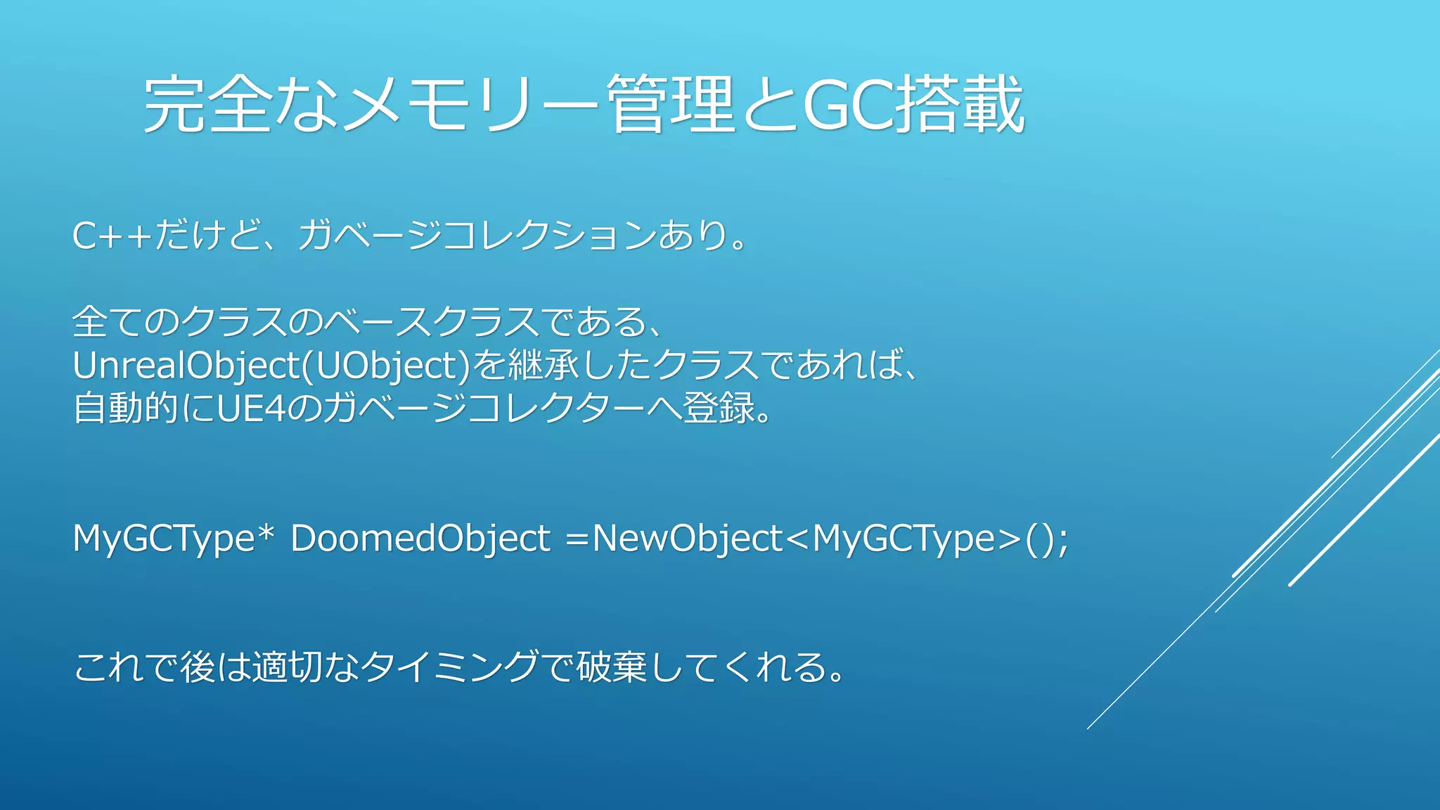 完全なメモリー管理とGC搭載
C++だけど、ガベージコレクションあり。
全てのクラスのベースクラスである、
UnrealObject(UObject)を継承したクラスであれば、
自動的にUE4のガベージコレクターへ登録。
MyGCType* DoomedObject =NewObject<MyGCType>();
これで後は適切なタイミングで破棄してくれる。
 