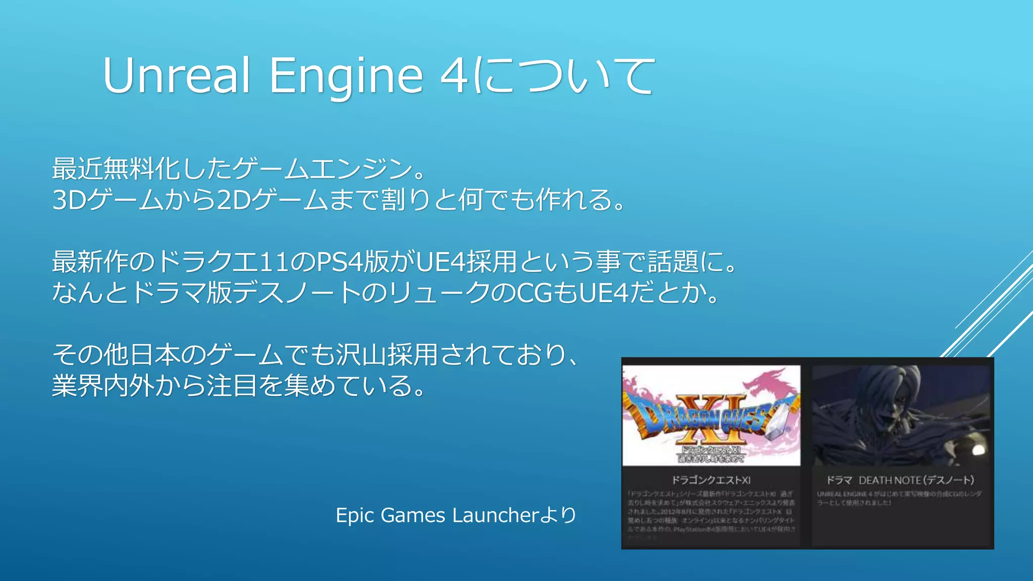 Unreal Engine 4について
最近無料化したゲームエンジン。
3Dゲームから2Dゲームまで割りと何でも作れる。
最新作のドラクエ11のPS4版がUE4採用という事で話題に。
なんとドラマ版デスノートのリュークのCGもUE4だとか。
その他日本のゲームでも沢山採用されており、
業界内外から注目を集めている。
Epic Games Launcherより
 