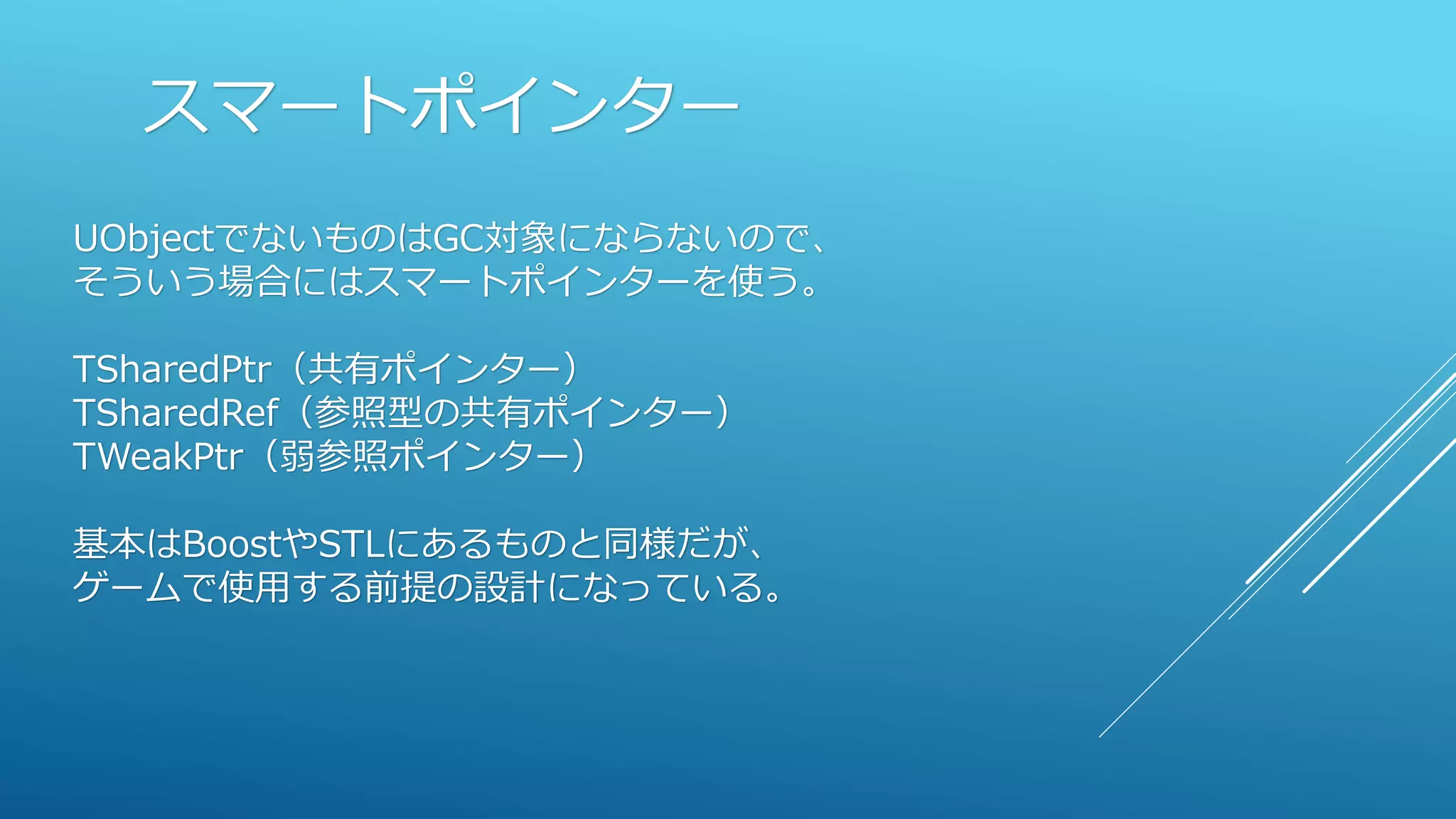 スマートポインター
UObjectでないものはGC対象にならないので、
そういう場合にはスマートポインターを使う。
TSharedPtr（共有ポインター）
TSharedRef（参照型の共有ポインター）
TWeakPtr（弱参照ポインター）
基本はBoostやSTLにあるものと同様だが、
ゲームで使用する前提の設計になっている。
 