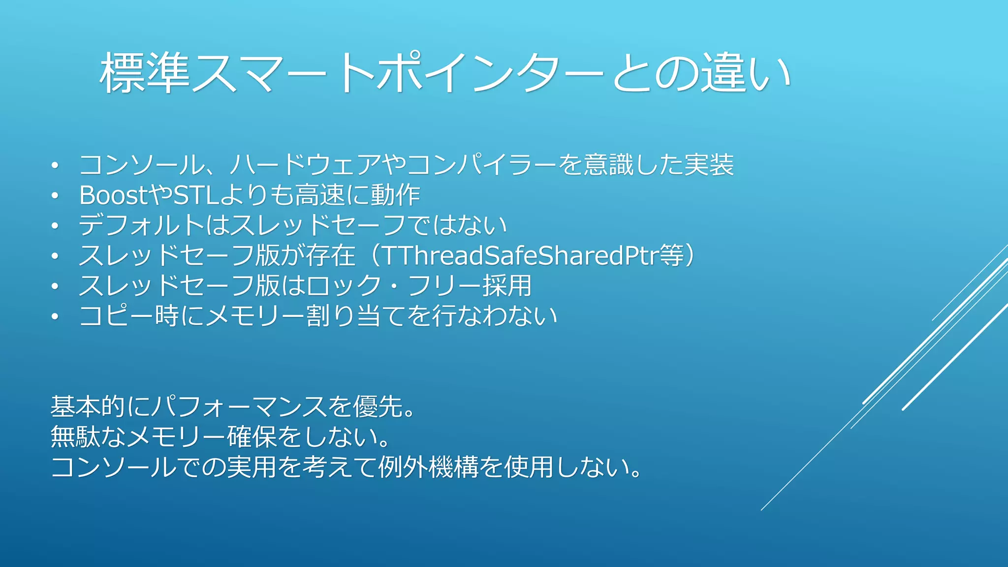 標準スマートポインターとの違い
• コンソール、ハードウェアやコンパイラーを意識した実装
• BoostやSTLよりも高速に動作
• デフォルトはスレッドセーフではない
• スレッドセーフ版が存在（TThreadSafeSharedPtr等）
• スレッドセーフ版はロック・フリー採用
• コピー時にメモリー割り当てを行なわない
基本的にパフォーマンスを優先。
無駄なメモリー確保をしない。
コンソールでの実用を考えて例外機構を使用しない。
 