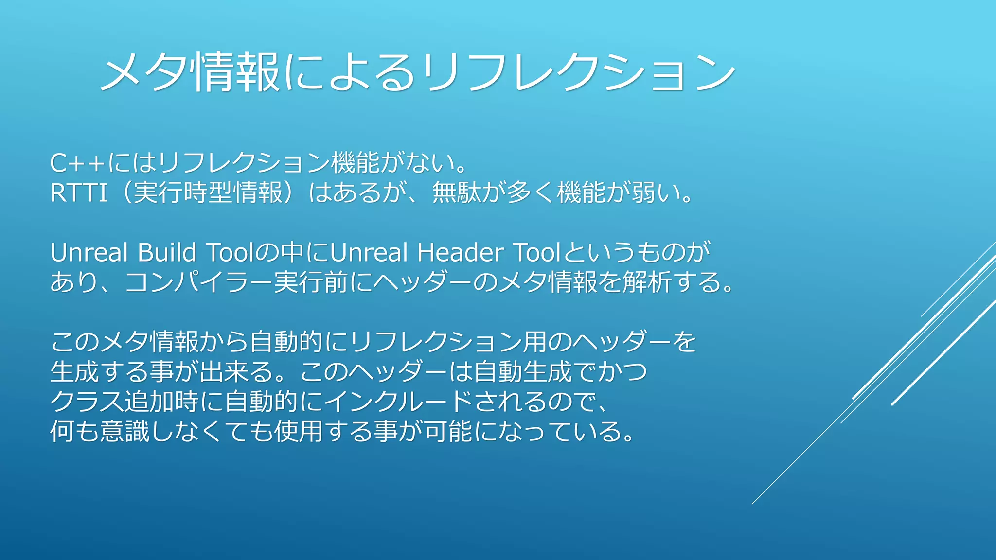 メタ情報によるリフレクション
C++にはリフレクション機能がない。
RTTI（実行時型情報）はあるが、無駄が多く機能が弱い。
Unreal Build Toolの中にUnreal Header Toolというものが
あり、コンパイラー実行前にヘッダーのメタ情報を解析する。
このメタ情報から自動的にリフレクション用のヘッダーを
生成する事が出来る。このヘッダーは自動生成でかつ
クラス追加時に自動的にインクルードされるので、
何も意識しなくても使用する事が可能になっている。
 