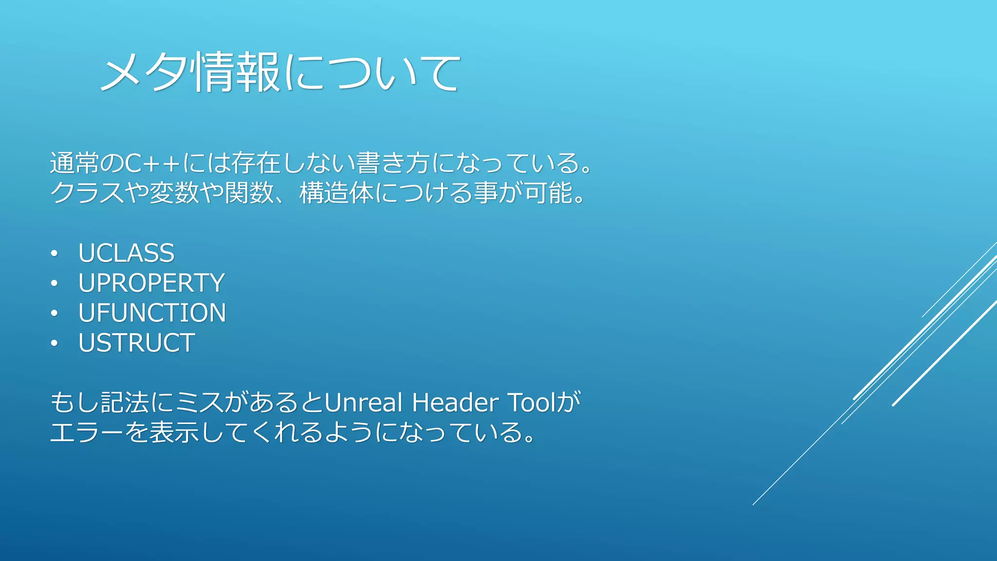 メタ情報について
通常のC++には存在しない書き方になっている。
クラスや変数や関数、構造体につける事が可能。
• UCLASS
• UPROPERTY
• UFUNCTION
• USTRUCT
もし記法にミスがあるとUnreal Header Toolが
エラーを表示してくれるようになっている。
 