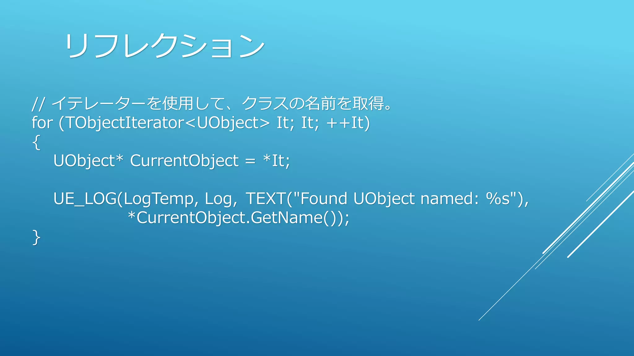 リフレクション
// イテレーターを使用して、クラスの名前を取得。
for (TObjectIterator<UObject> It; It; ++It)
{
UObject* CurrentObject = *It;
UE_LOG(LogTemp, Log, TEXT("Found UObject named: %s"),
*CurrentObject.GetName());
}
 