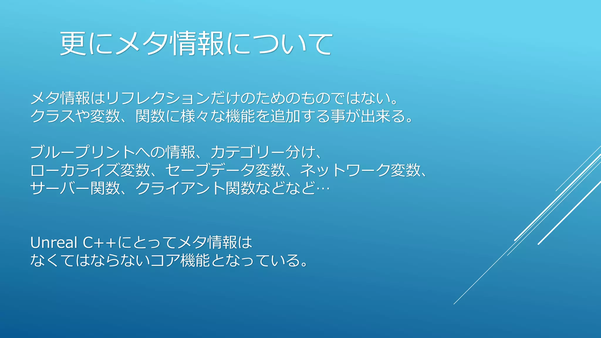 更にメタ情報について
メタ情報はリフレクションだけのためのものではない。
クラスや変数、関数に様々な機能を追加する事が出来る。
ブループリントへの情報、カテゴリー分け、
ローカライズ変数、セーブデータ変数、ネットワーク変数、
サーバー関数、クライアント関数などなど…
Unreal C++にとってメタ情報は
なくてはならないコア機能となっている。
 