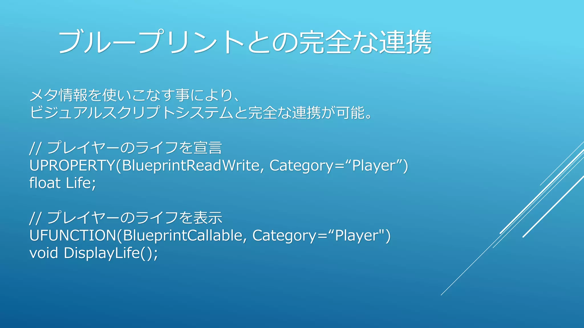 ブループリントとの完全な連携
メタ情報を使いこなす事により、
ビジュアルスクリプトシステムと完全な連携が可能。
// プレイヤーのライフを宣言
UPROPERTY(BlueprintReadWrite, Category=“Player”)
float Life;
// プレイヤーのライフを表示
UFUNCTION(BlueprintCallable, Category=“Player")
void DisplayLife();
 