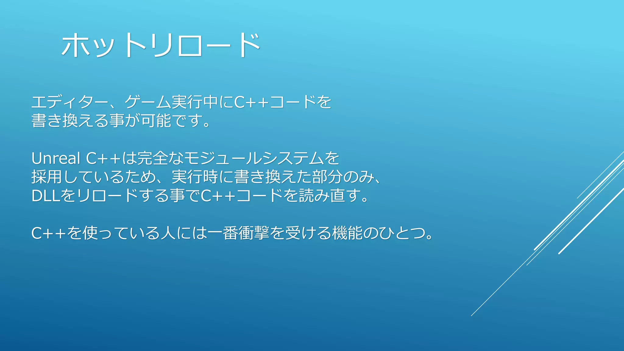 ホットリロード
エディター、ゲーム実行中にC++コードを
書き換える事が可能です。
Unreal C++は完全なモジュールシステムを
採用しているため、実行時に書き換えた部分のみ、
DLLをリロードする事でC++コードを読み直す。
C++を使っている人には一番衝撃を受ける機能のひとつ。
 