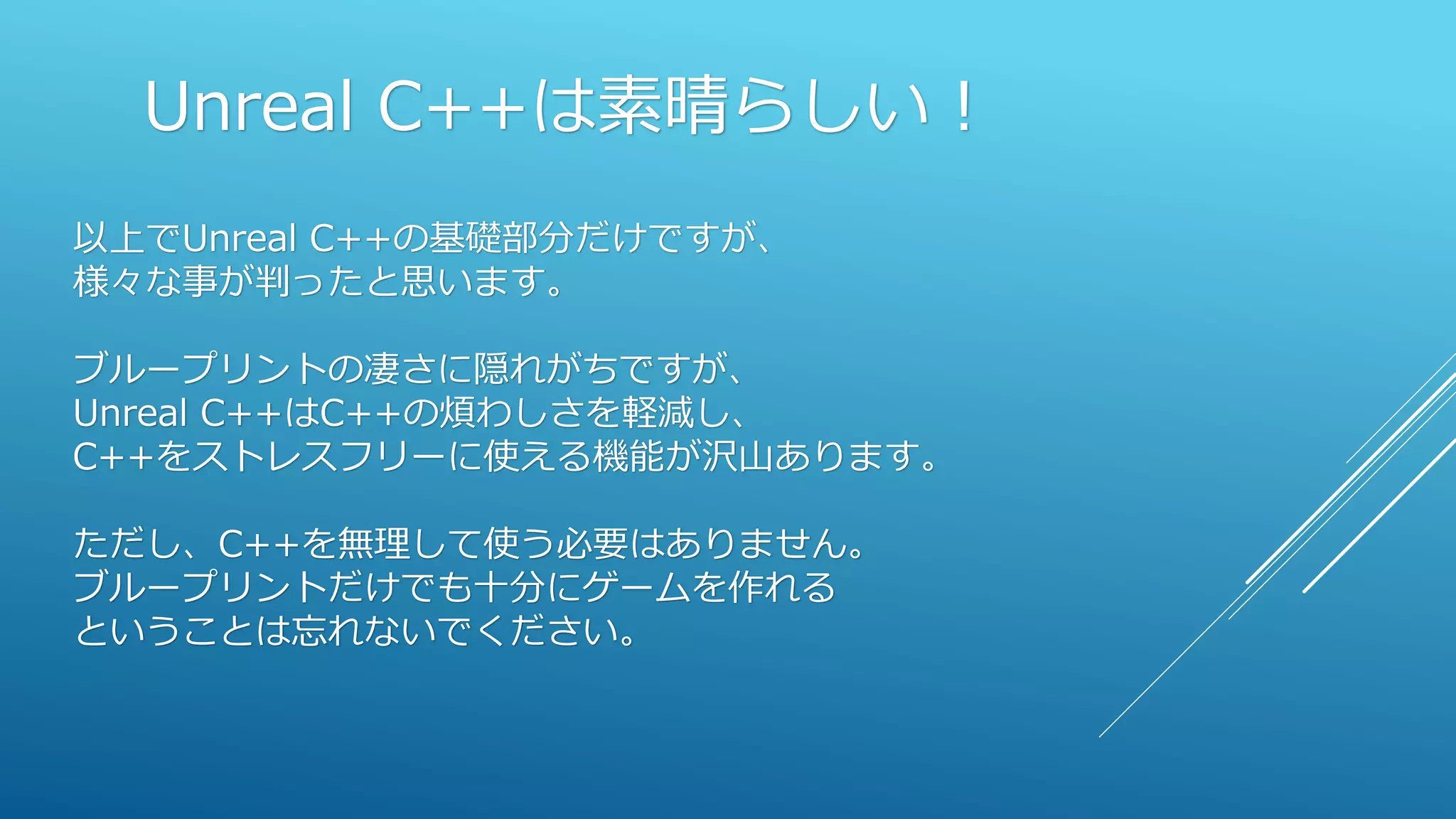 Unreal C++は素晴らしい！
以上でUnreal C++の基礎部分だけですが、
様々な事が判ったと思います。
ブループリントの凄さに隠れがちですが、
Unreal C++はC++の煩わしさを軽減し、
C++をストレスフリーに使える機能が沢山あります。
ただし、C++を無理して使う必要はありません。
ブループリントだけでも十分にゲームを作れる
ということは忘れないでください。
 