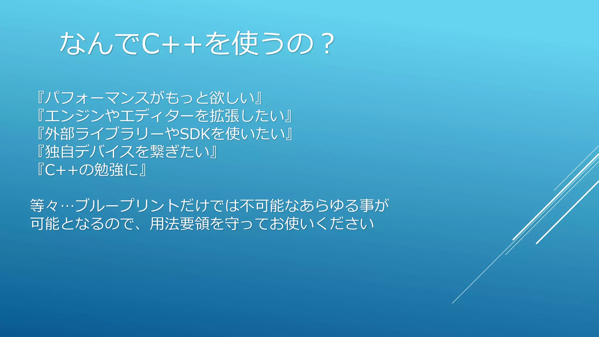 なんでC++を使うの？
『パフォーマンスがもっと欲しい』
『エンジンやエディターを拡張したい』
『外部ライブラリーやSDKを使いたい』
『独自デバイスを繋ぎたい』
『C++の勉強に』
等々…ブループリントだけでは不可能なあらゆる事が
可能となるので、用法要領を守ってお使いください
 