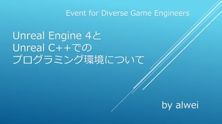 Unreal Engine 4と
Unreal C++での
プログラミング環境について
Event for Diverse Game Engineers
by alwei
 