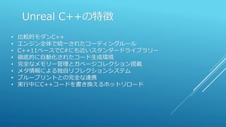Unreal C++の特徴
• 比較的モダンC++
• エンジン全体で統一されたコーディングルール
• C++11ベースでC#にも近いスタンダードライブラリー
• 徹底的に自動化されたコード生成環境
• 完全なメモリー管理とガベージコレクション搭載
• メタ情報による独自リフレクションシステム
• ブループリントとの完全な連携
• 実行中にC++コードを書き換えるホットリロード
 