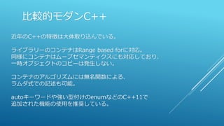 比較的モダンC++
近年のC++の特徴は大体取り込んでいる。
ライブラリーのコンテナはRange based forに対応。
同様にコンテナはムーブセマンティクスにも対応しており、
一時オブジェクトのコピーは発生しない。
コンテナのアルゴリズムには無名関数による、
ラムダ式での記述も可能。
autoキーワードや強い型付けのenumなどのC++11で
追加された機能の使用を推奨している。
 