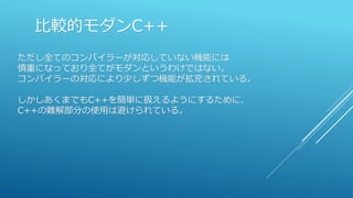 比較的モダンC++
ただし全てのコンパイラーが対応していない機能には
慎重になっており全てがモダンというわけではない。
コンパイラーの対応により少しずつ機能が拡充されている。
しかしあくまでもC++を簡単に扱えるようにするために、
C++の難解部分の使用は避けられている。
 