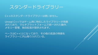 スタンダードライブラリー
C++のスタンダードライブラリーは使いません。
Unreal C++ではゲーム用に特化したライブラリーが用意
されており、マルチプラットフォームで統一された動作、
メモリー管理、独自拡張が提供されます。
ベースはC++11になっており、その他の言語の特徴を
ライブラリーに沢山取り入れている。
 