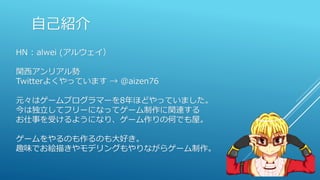 自己紹介
HN : alwei (アルウェイ）
関西アンリアル勢
Twitterよくやっています → @aizen76
元々はゲームプログラマーを8年ほどやっていました。
今は独立してフリーになってゲーム制作に関連する
お仕事を受けるようになり、ゲーム作りの何でも屋。
ゲームをやるのも作るのも大好き。
趣味でお絵描きやモデリングもやりながらゲーム制作。
 