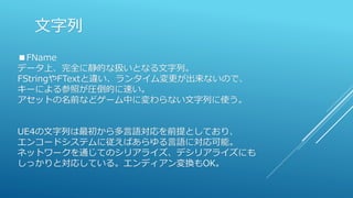文字列
■FName
データ上、完全に静的な扱いとなる文字列。
FStringやFTextと違い、ランタイム変更が出来ないので、
キーによる参照が圧倒的に速い。
アセットの名前などゲーム中に変わらない文字列に使う。
UE4の文字列は最初から多言語対応を前提としており、
エンコードシステムに従えばあらゆる言語に対応可能。
ネットワークを通じてのシリアライズ、デシリアライズにも
しっかりと対応している。エンディアン変換もOK。
 