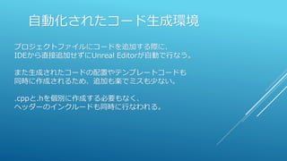 自動化されたコード生成環境
プロジェクトファイルにコードを追加する際に、
IDEから直接追加せずにUnreal Editorが自動で行なう。
また生成されたコードの配置やテンプレートコードも
同時に作成されるため、追加も楽でミスも少ない。
.cppと.hを個別に作成する必要もなく、
ヘッダーのインクルードも同時に行なわれる。
 