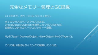 完全なメモリー管理とGC搭載
C++だけど、ガベージコレクションあり。
全てのクラスのベースクラスである、
UnrealObject(UObject)を継承したクラスであれば、
自動的にUE4のガベージコレクターへ登録。
MyGCType* DoomedObject =NewObject<MyGCType>();
これで後は適切なタイミングで破棄してくれる。
 