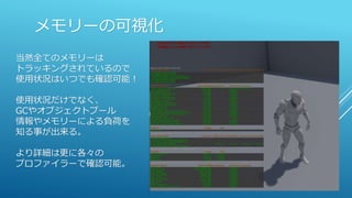 メモリーの可視化
当然全てのメモリーは
トラッキングされているので
使用状況はいつでも確認可能！
使用状況だけでなく、
GCやオブジェクトプール
情報やメモリーによる負荷を
知る事が出来る。
より詳細は更に各々の
プロファイラーで確認可能。
 