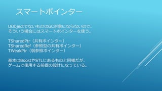 スマートポインター
UObjectでないものはGC対象にならないので、
そういう場合にはスマートポインターを使う。
TSharedPtr（共有ポインター）
TSharedRef（参照型の共有ポインター）
TWeakPtr（弱参照ポインター）
基本はBoostやSTLにあるものと同様だが、
ゲームで使用する前提の設計になっている。
 