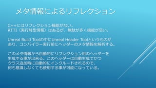 メタ情報によるリフレクション
C++にはリフレクション機能がない。
RTTI（実行時型情報）はあるが、無駄が多く機能が弱い。
Unreal Build Toolの中にUnreal Header Toolというものが
あり、コンパイラー実行前にヘッダーのメタ情報を解析する。
このメタ情報から自動的にリフレクション用のヘッダーを
生成する事が出来る。このヘッダーは自動生成でかつ
クラス追加時に自動的にインクルードされるので、
何も意識しなくても使用する事が可能になっている。
 