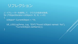 リフレクション
// イテレーターを使用して、クラスの名前を取得。
for (TObjectIterator<UObject> It; It; ++It)
{
UObject* CurrentObject = *It;
UE_LOG(LogTemp, Log, TEXT("Found UObject named: %s"),
*CurrentObject.GetName());
}
 